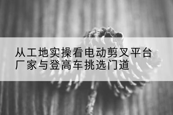 班戈电动剪叉升降平台厂家-从工地实操看电动剪叉平台厂家与登高车挑选门道
