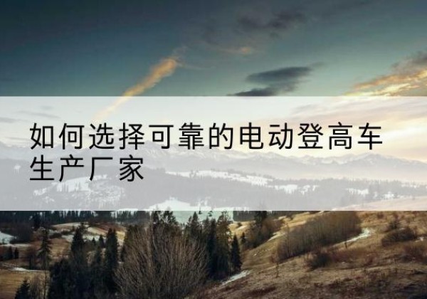 班戈电动登高车厂家-如何选择可靠的电动登高车生产厂家