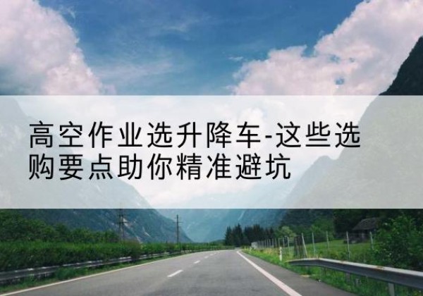 班戈升降车厂家-高空作业选升降车-这些选购要点助你*避坑
