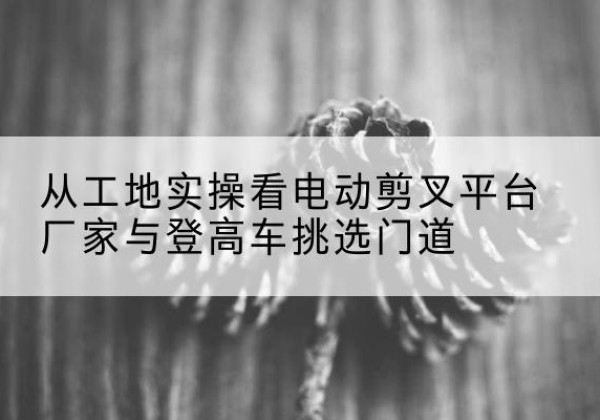 班戈电动剪叉升降平台厂家-从工地实操看电动剪叉平台厂家与登高车挑选门道